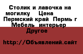 Столик и лавочка на могилку. › Цена ­ 1 000 - Пермский край, Пермь г. Мебель, интерьер » Другое   